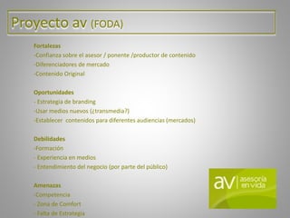 Proyecto av (FODA)
Fortalezas
-Confianza sobre el asesor / ponente /productor de contenido
-Diferenciadores de mercado
-Contenido Original
Oportunidades
- Estrategia de branding
-Usar medios nuevos (¿transmedia?)
-Establecer contenidos para diferentes audiencias (mercados)
Debilidades
-Formación
- Experiencia en medios
- Entendimiento del negocio (por parte del público)
Amenazas
-Competencia
- Zona de Comfort
- Falta de Estrategia