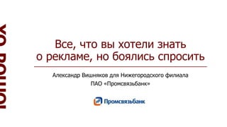 Все, что вы хотели знать
о рекламе, но боялись спросить
Александр Вишняков для Нижегородского филиала
ПАО «Промсвязьбанк»
 