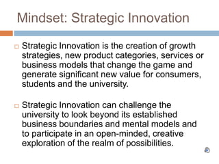 Mindset: Strategic Innovation Strategic Innovation is the creation of growth strategies, new product categories, services or business models that change the game and generate significant new value for consumers, students and the university.  Strategic Innovation can challenge the university to look beyond its established business boundaries and mental models and to participate in an open-minded, creative exploration of the realm of possibilities. 