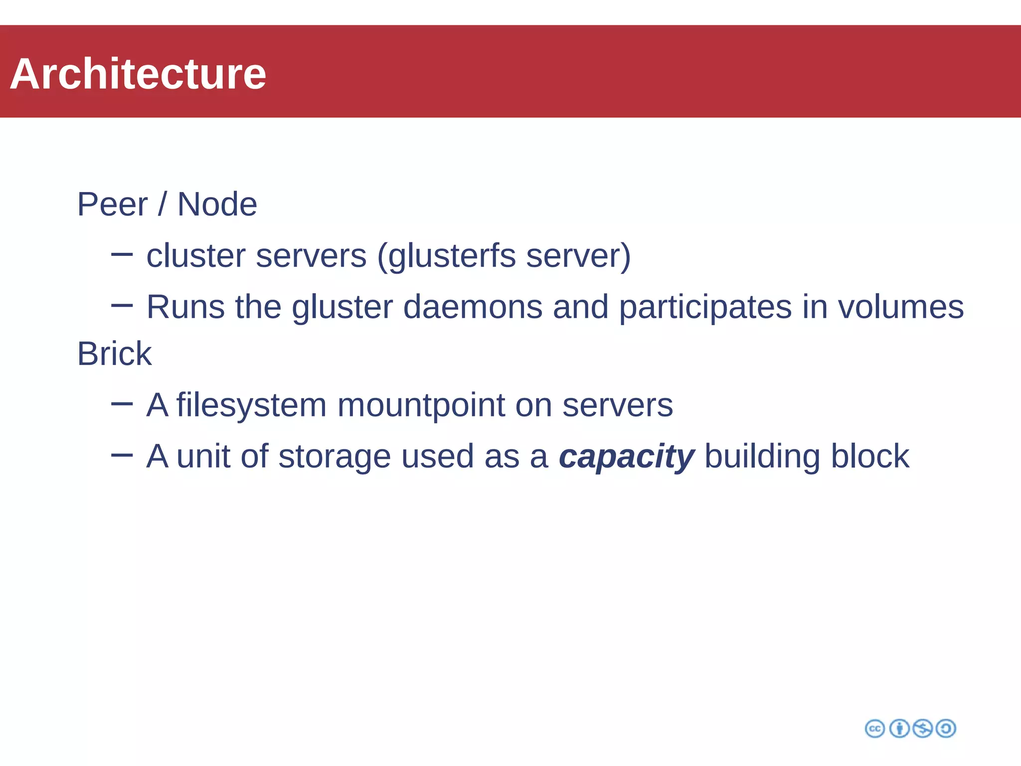 Architecture 
Peer / Node 
− cluster servers (glusterfs server) 
− Runs the gluster daemons and participates in volumes 
Brick 
− A filesystem mountpoint on servers 
− A unit of storage used as a capacity building block 
 