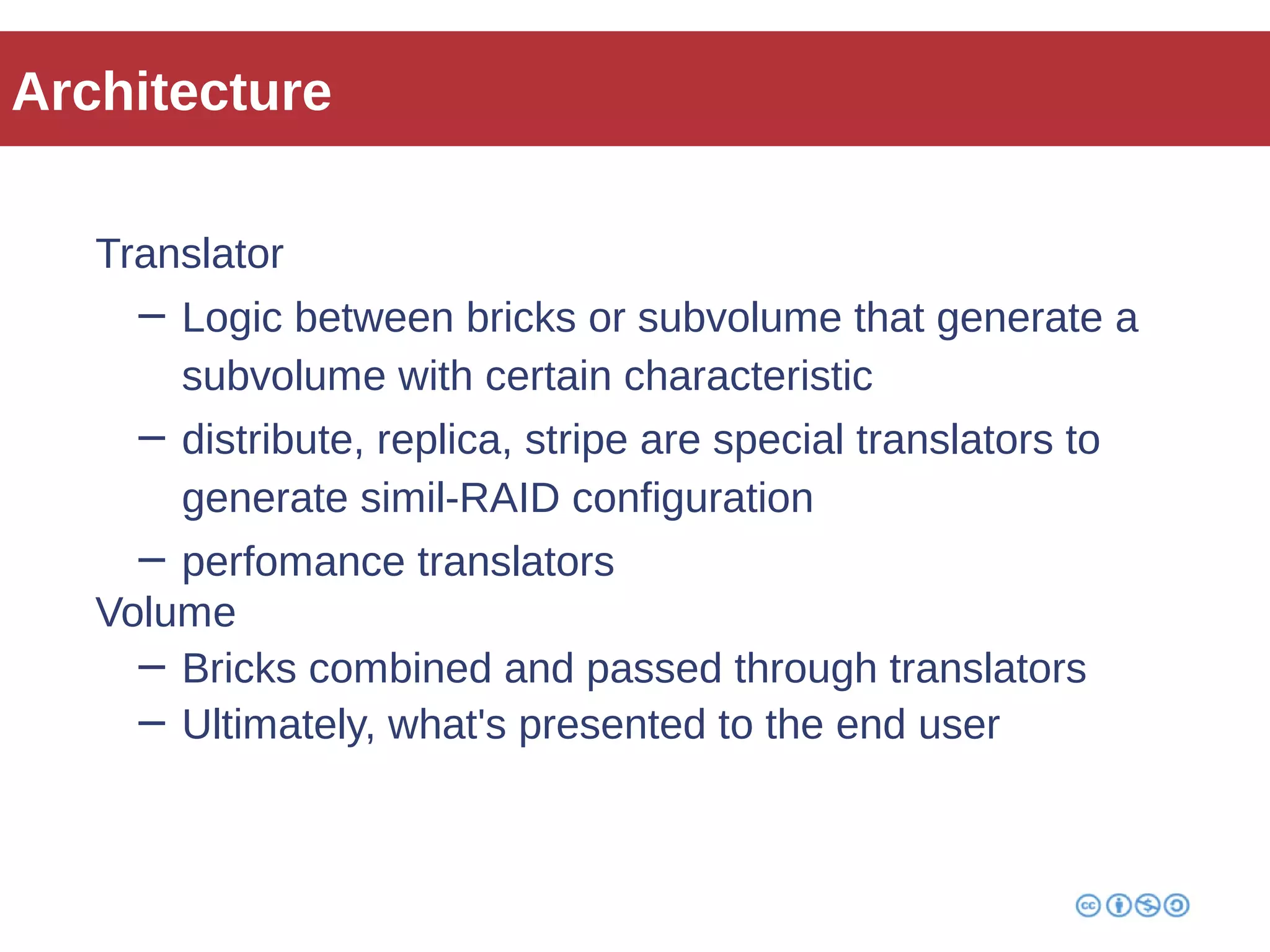 Architecture 
Translator 
− Logic between bricks or subvolume that generate a 
subvolume with certain characteristic 
− distribute, replica, stripe are special translators to 
generate simil-RAID configuration 
− perfomance translators 
Volume 
− Bricks combined and passed through translators 
− Ultimately, what's presented to the end user 
 