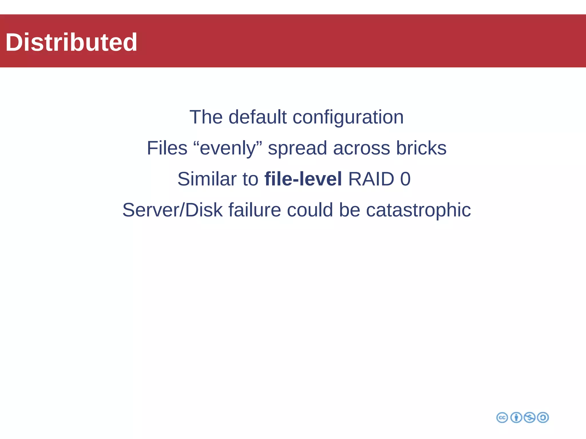 Distributed 
The default configuration 
Files “evenly” spread across bricks 
Similar to file-level RAID 0 
Server/Disk failure could be catastrophic 
 