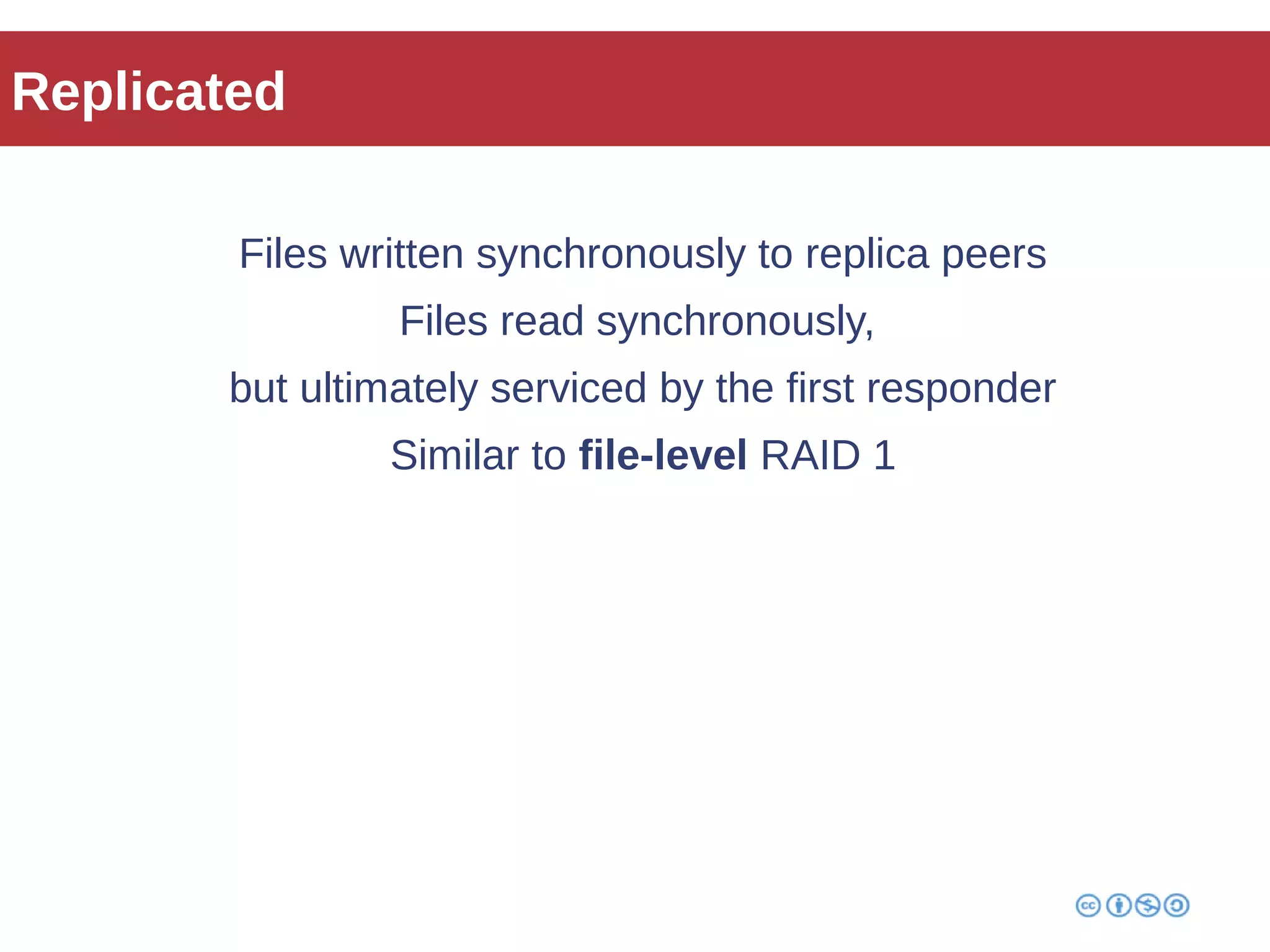 Replicated 
Files written synchronously to replica peers 
Files read synchronously, 
but ultimately serviced by the first responder 
Similar to file-level RAID 1 
 