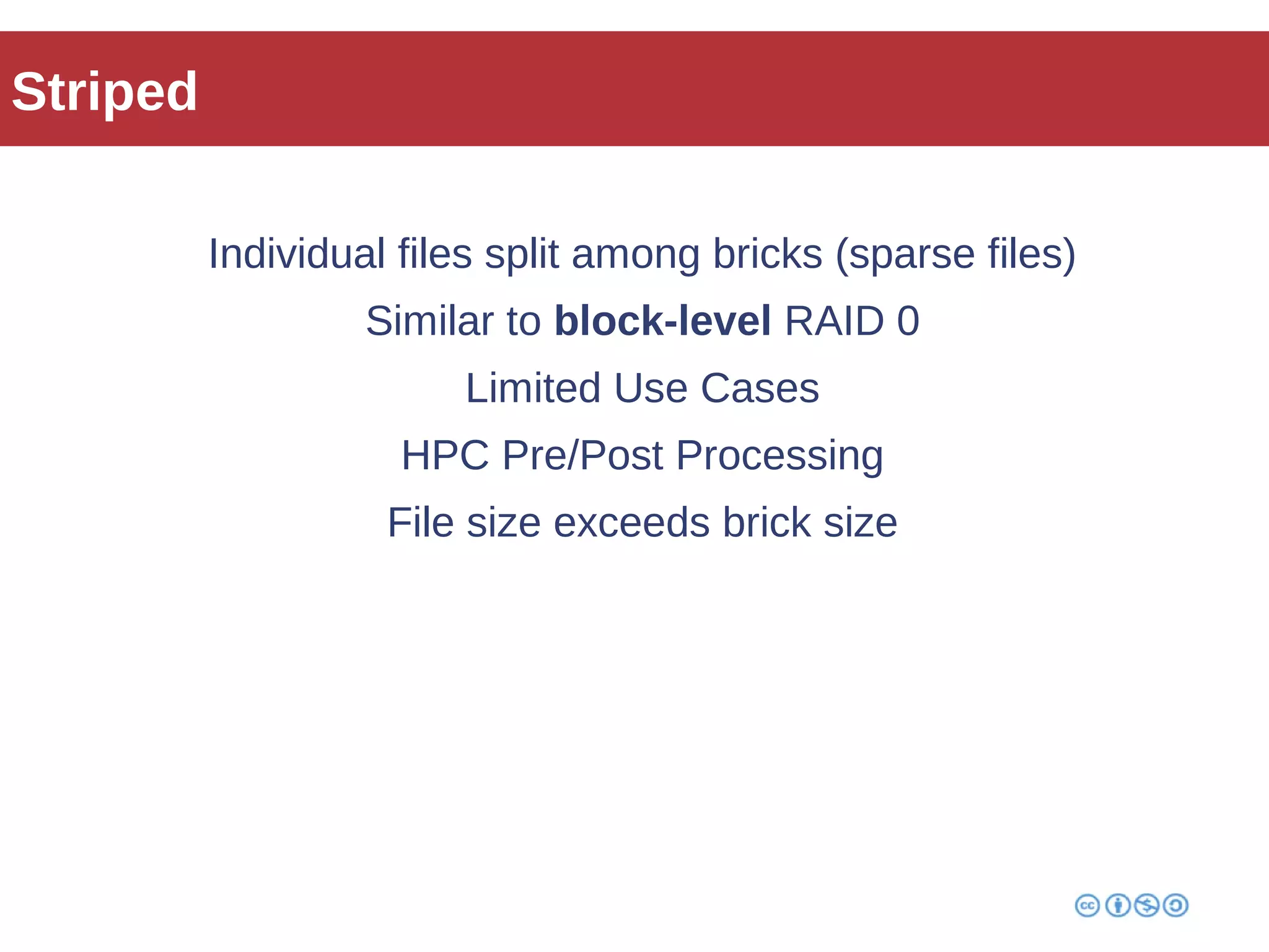 Striped 
Individual files split among bricks (sparse files) 
Similar to block-level RAID 0 
Limited Use Cases 
HPC Pre/Post Processing 
File size exceeds brick size 
 