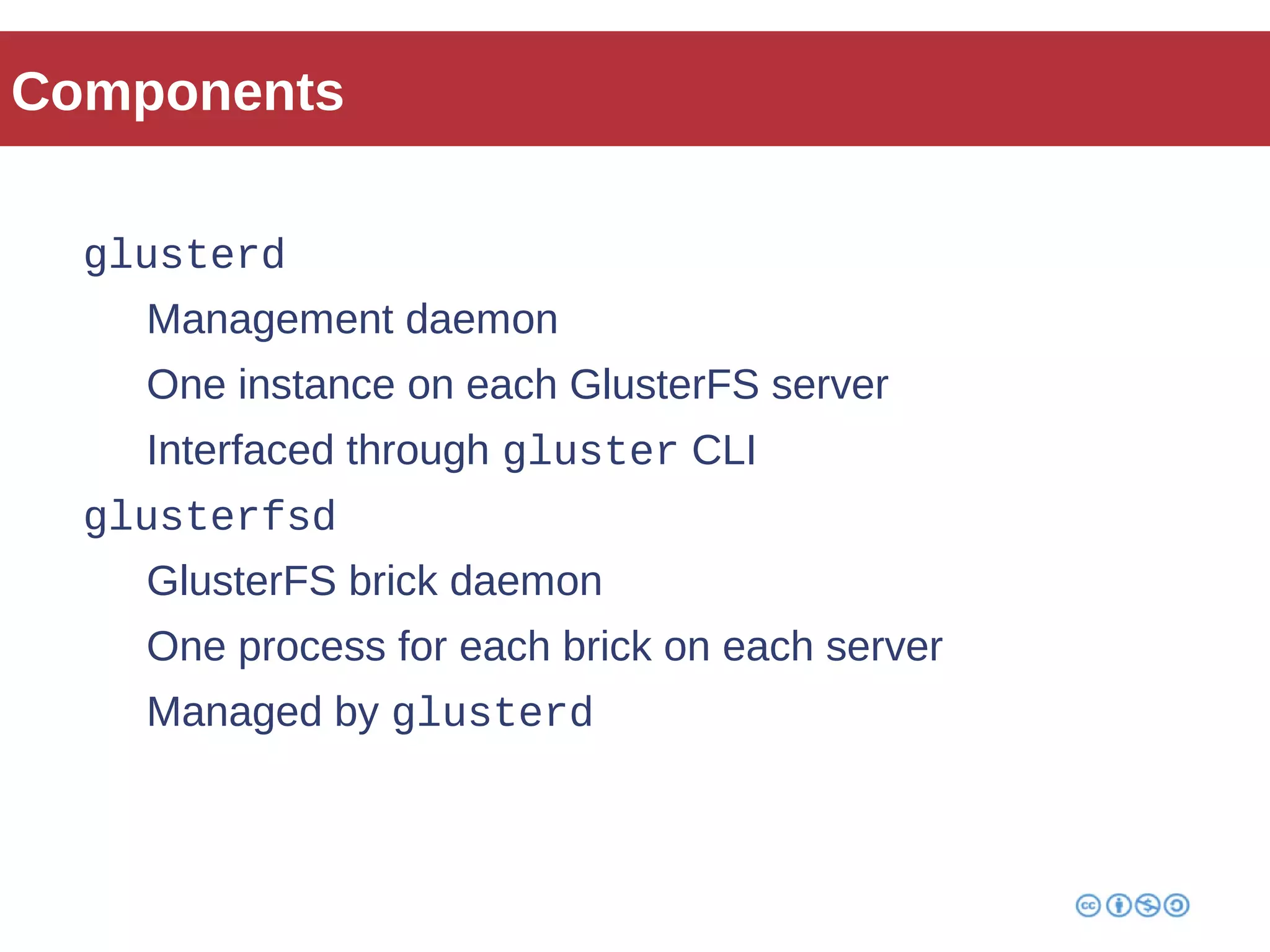 Components 
glusterd 
Management daemon 
One instance on each GlusterFS server 
Interfaced through gluster CLI 
glusterfsd 
GlusterFS brick daemon 
One process for each brick on each server 
Managed by glusterd 
 