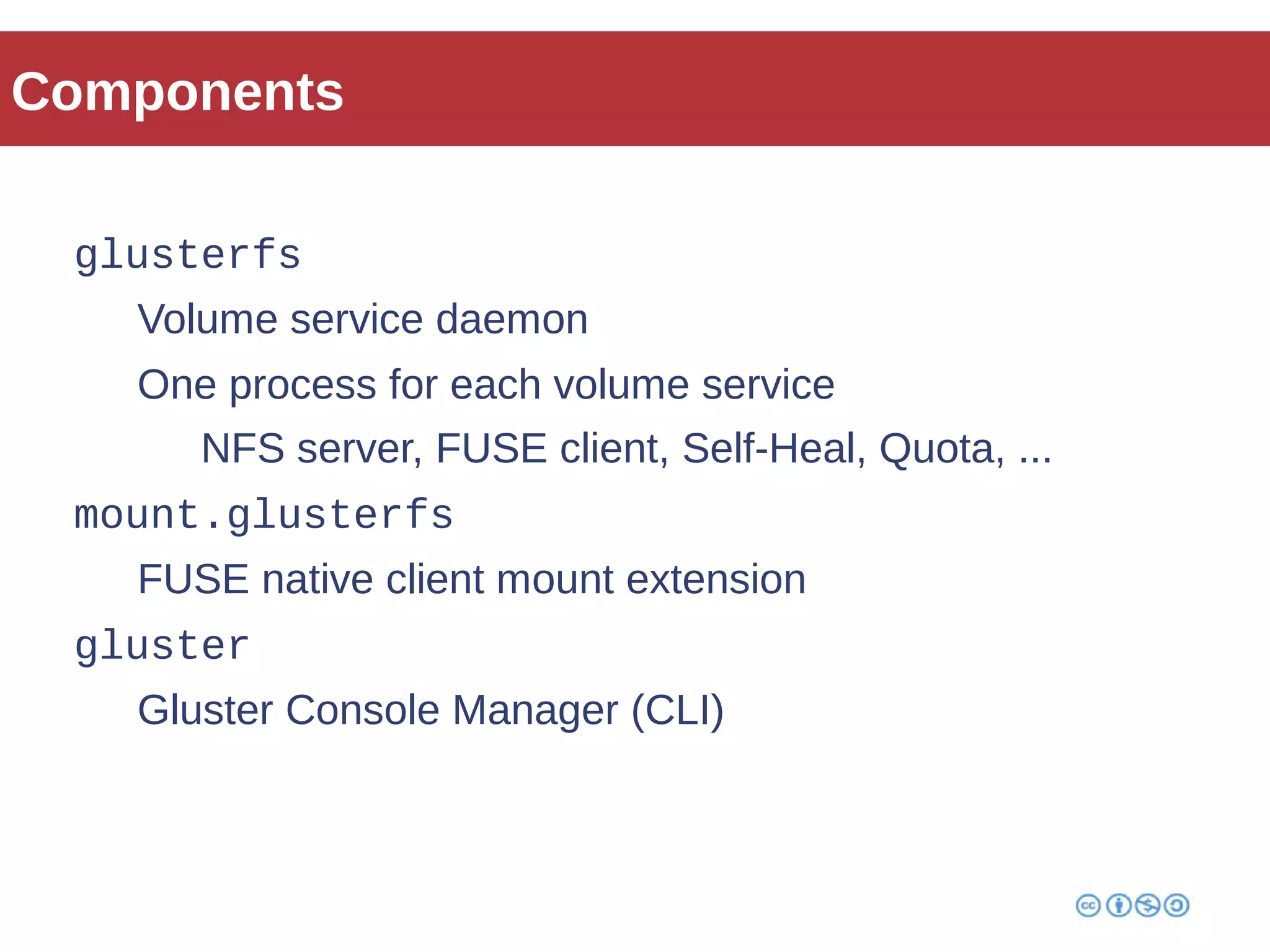 Components 
glusterfs 
Volume service daemon 
One process for each volume service 
NFS server, FUSE client, Self-Heal, Quota, ... 
mount.glusterfs 
FUSE native client mount extension 
gluster 
Gluster Console Manager (CLI) 
 