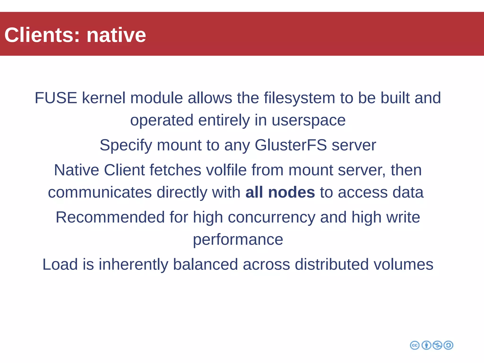 Clients: native 
FUSE kernel module allows the filesystem to be built and 
operated entirely in userspace 
Specify mount to any GlusterFS server 
Native Client fetches volfile from mount server, then 
communicates directly with all nodes to access data 
Recommended for high concurrency and high write 
performance 
Load is inherently balanced across distributed volumes 
 