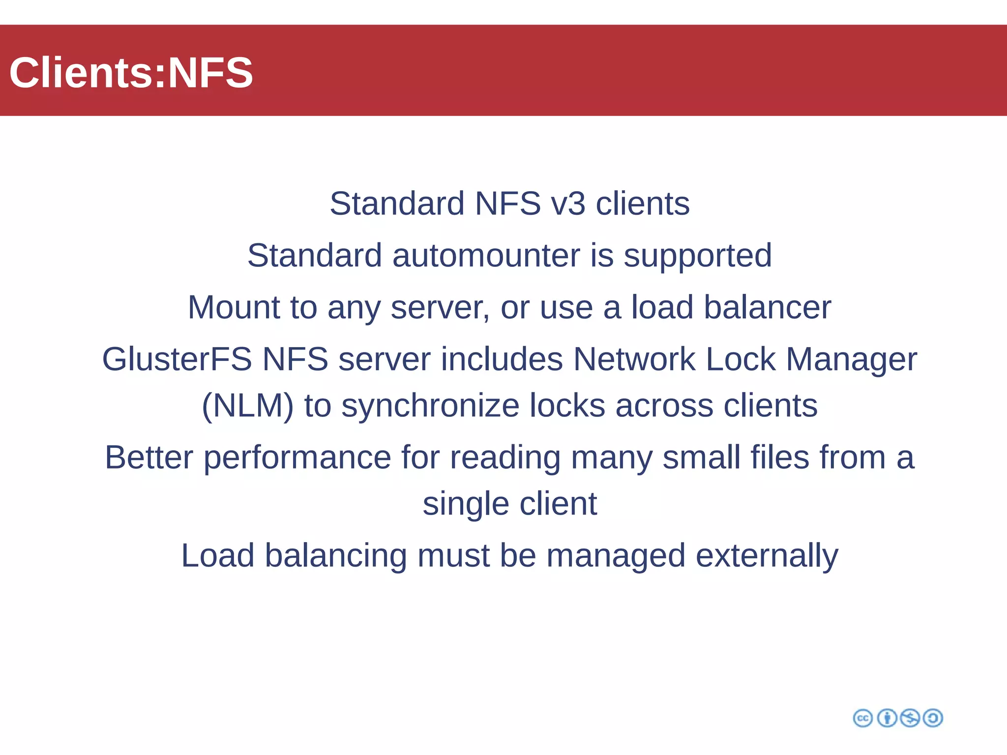 Clients:NFS 
Standard NFS v3 clients 
Standard automounter is supported 
Mount to any server, or use a load balancer 
GlusterFS NFS server includes Network Lock Manager 
(NLM) to synchronize locks across clients 
Better performance for reading many small files from a 
single client 
Load balancing must be managed externally 
 