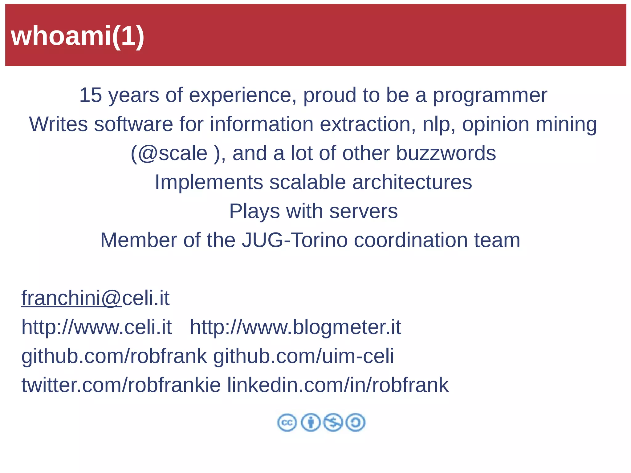 whoami(1) 
15 years of experience, proud to be a programmer 
Writes software for information extraction, nlp, opinion mining 
(@scale ), and a lot of other buzzwords 
Implements scalable architectures 
Plays with servers 
Member of the JUG-Torino coordination team 
franchini@celi.it 
http://www.celi.it http://www.blogmeter.it 
github.com/robfrank github.com/uim-celi 
twitter.com/robfrankie linkedin.com/in/robfrank 
 