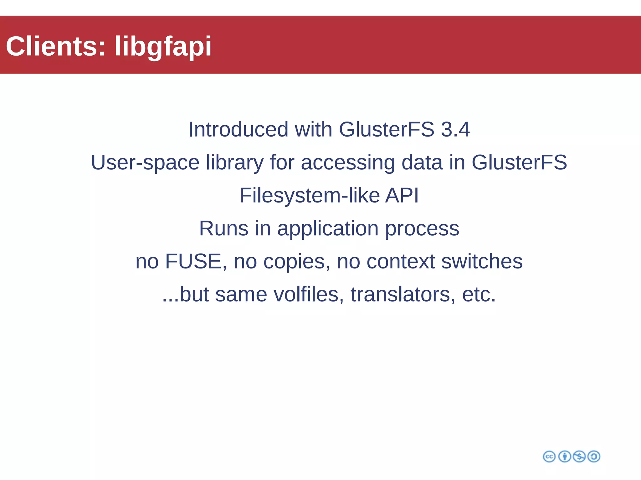 Clients: libgfapi 
Introduced with GlusterFS 3.4 
User-space library for accessing data in GlusterFS 
Filesystem-like API 
Runs in application process 
no FUSE, no copies, no context switches 
...but same volfiles, translators, etc. 
 