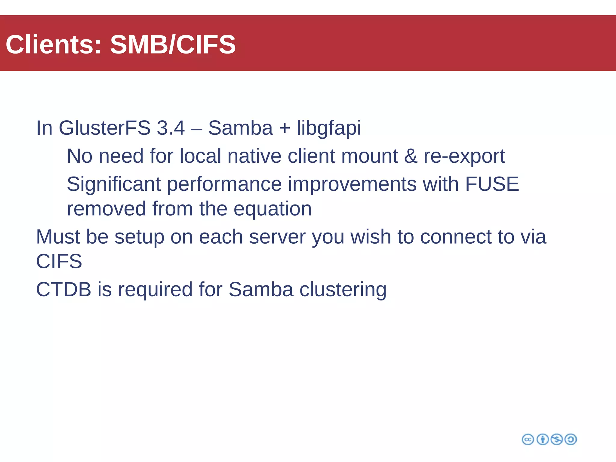Clients: SMB/CIFS 
In GlusterFS 3.4 – Samba + libgfapi 
No need for local native client mount & re-export 
Significant performance improvements with FUSE 
removed from the equation 
Must be setup on each server you wish to connect to via 
CIFS 
CTDB is required for Samba clustering 
 