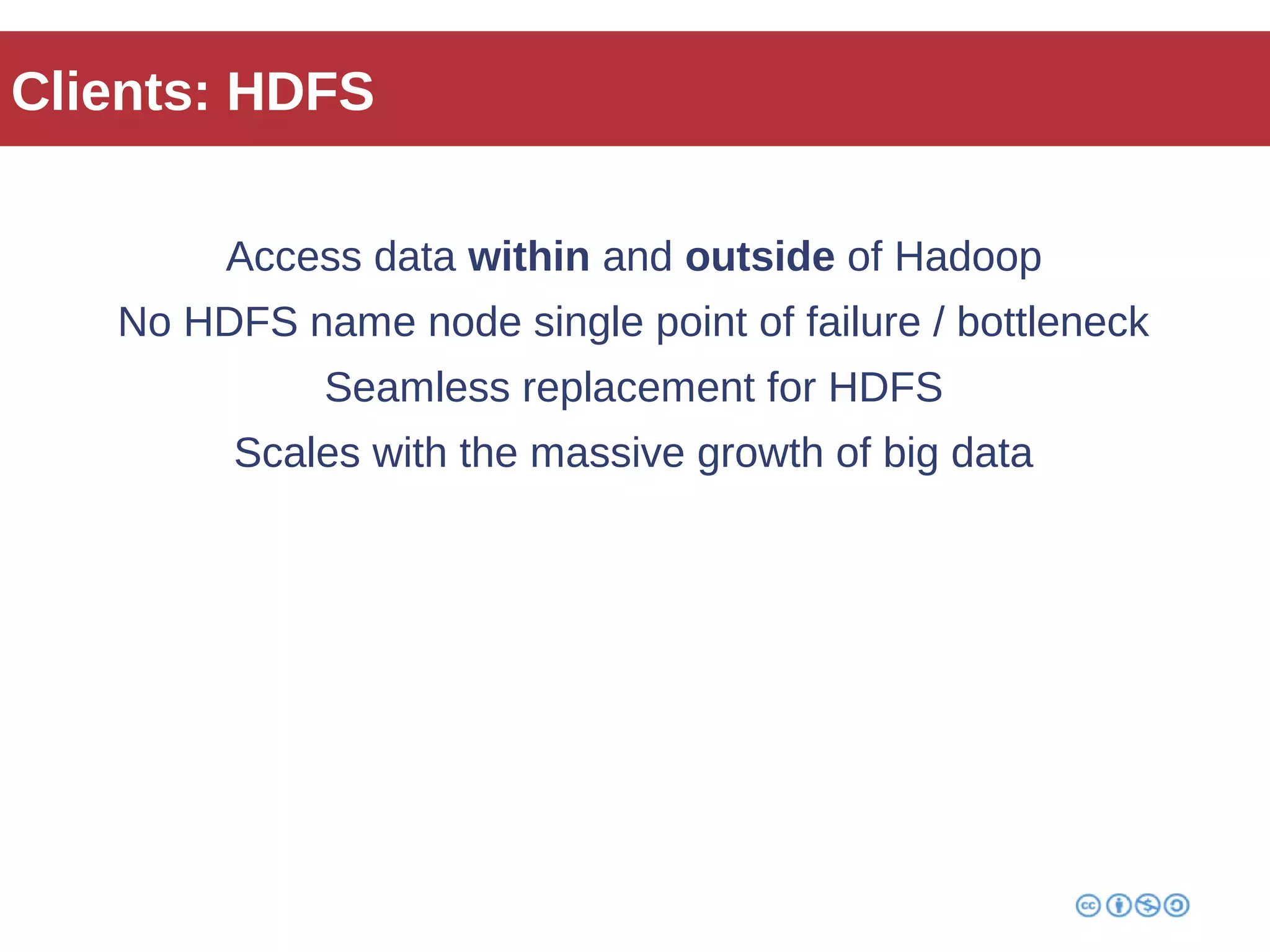 Clients: HDFS 
Access data within and outside of Hadoop 
No HDFS name node single point of failure / bottleneck 
Seamless replacement for HDFS 
Scales with the massive growth of big data 
 