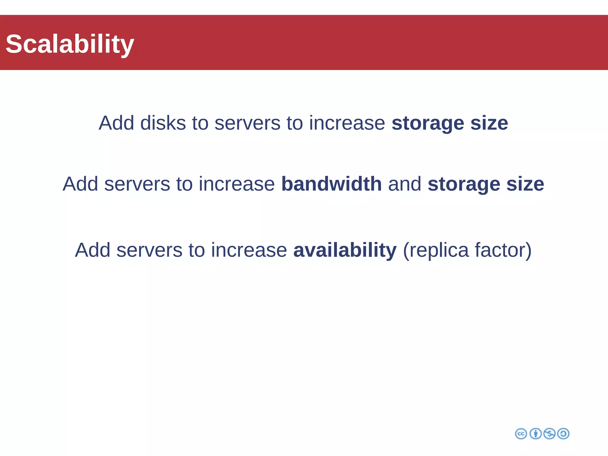 Scalability 
Add disks to servers to increase storage size 
Add servers to increase bandwidth and storage size 
Add servers to increase availability (replica factor) 
 