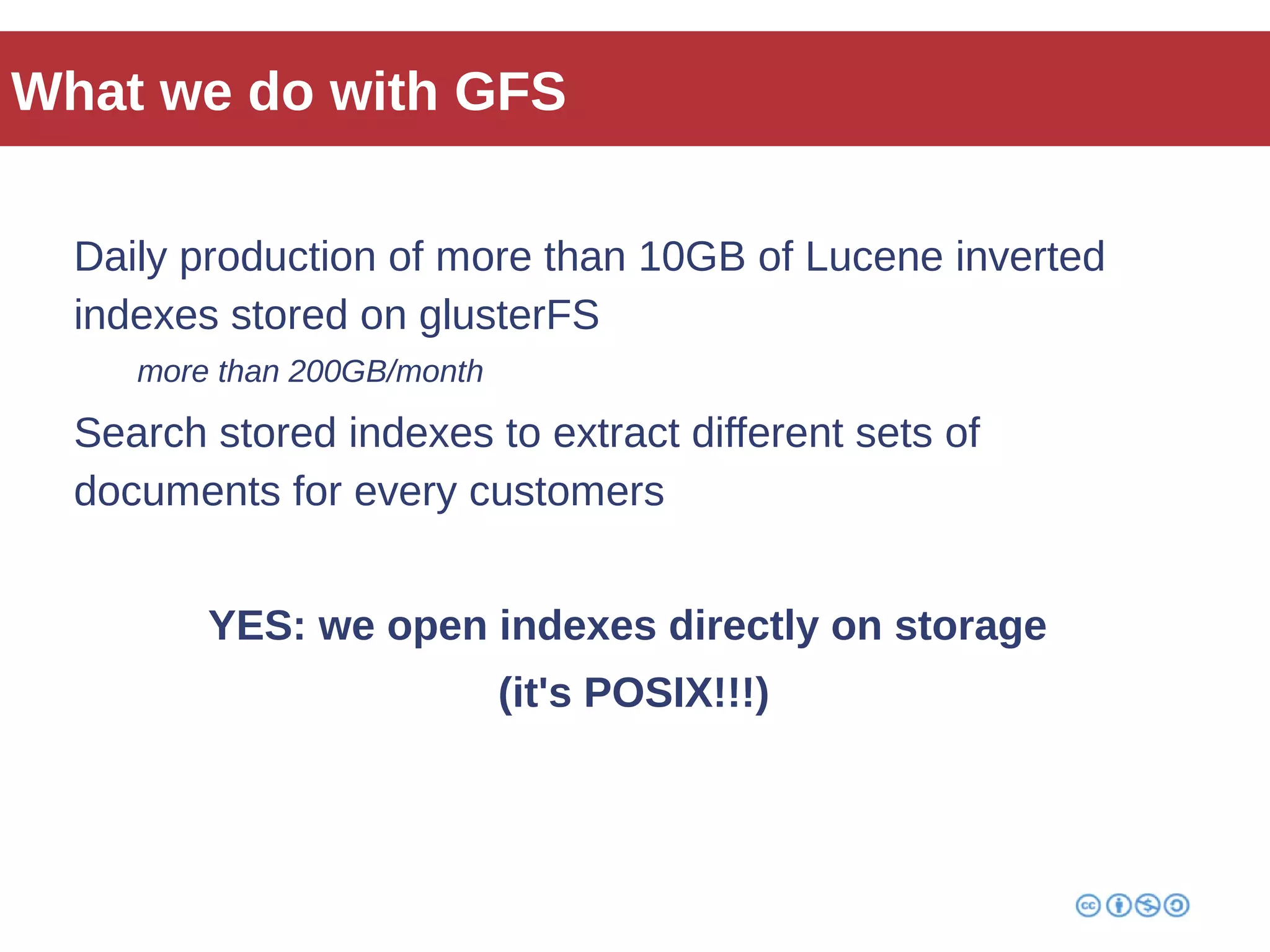 What we do with GFS 
Daily production of more than 10GB of Lucene inverted 
indexes stored on glusterFS 
more than 200GB/month 
Search stored indexes to extract different sets of 
documents for every customers 
YES: we open indexes directly on storage 
(it's POSIX!!!) 
 