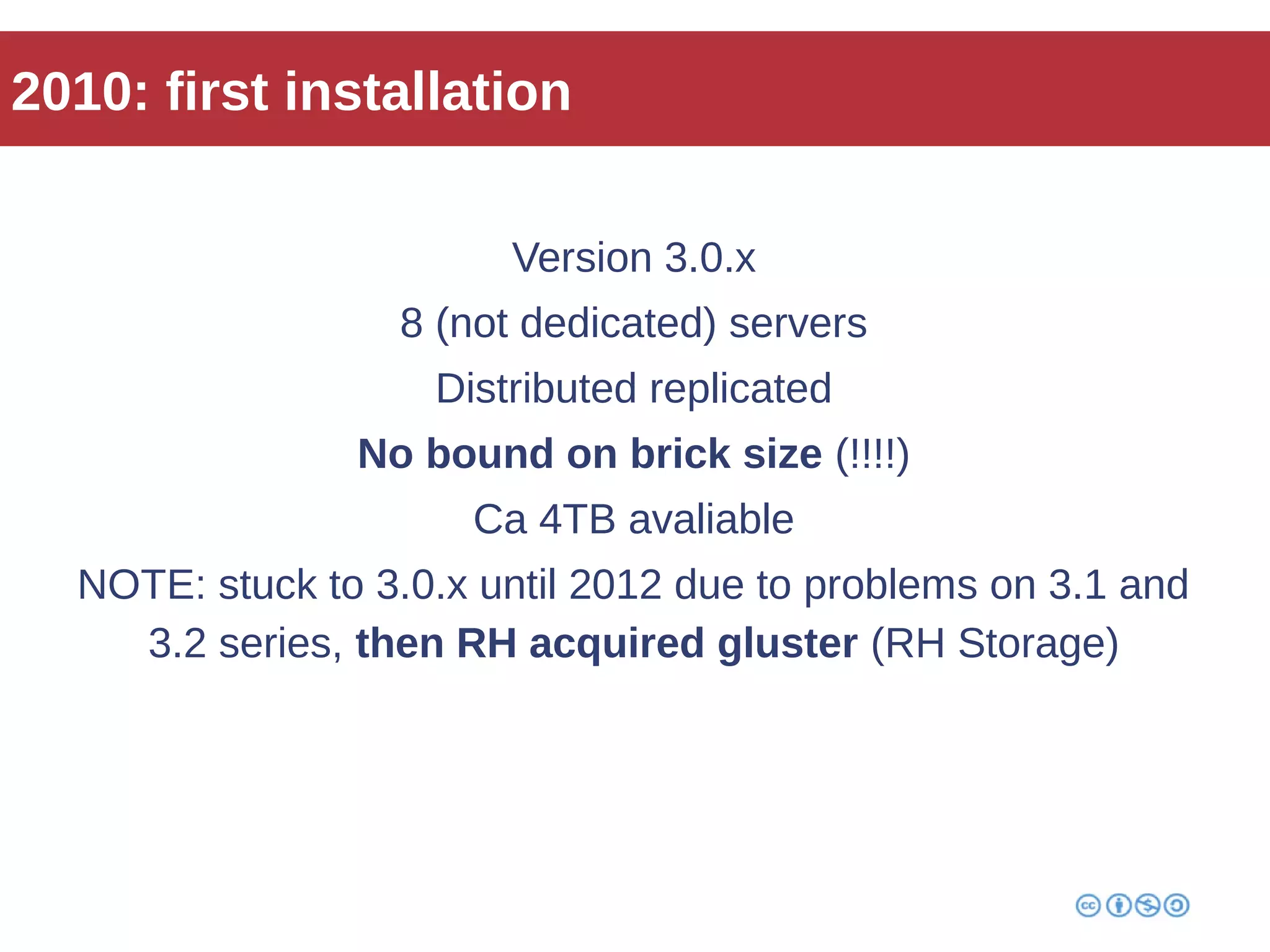 2010: first installation 
Version 3.0.x 
8 (not dedicated) servers 
Distributed replicated 
No bound on brick size (!!!!) 
Ca 4TB avaliable 
NOTE: stuck to 3.0.x until 2012 due to problems on 3.1 and 
3.2 series, then RH acquired gluster (RH Storage) 
 