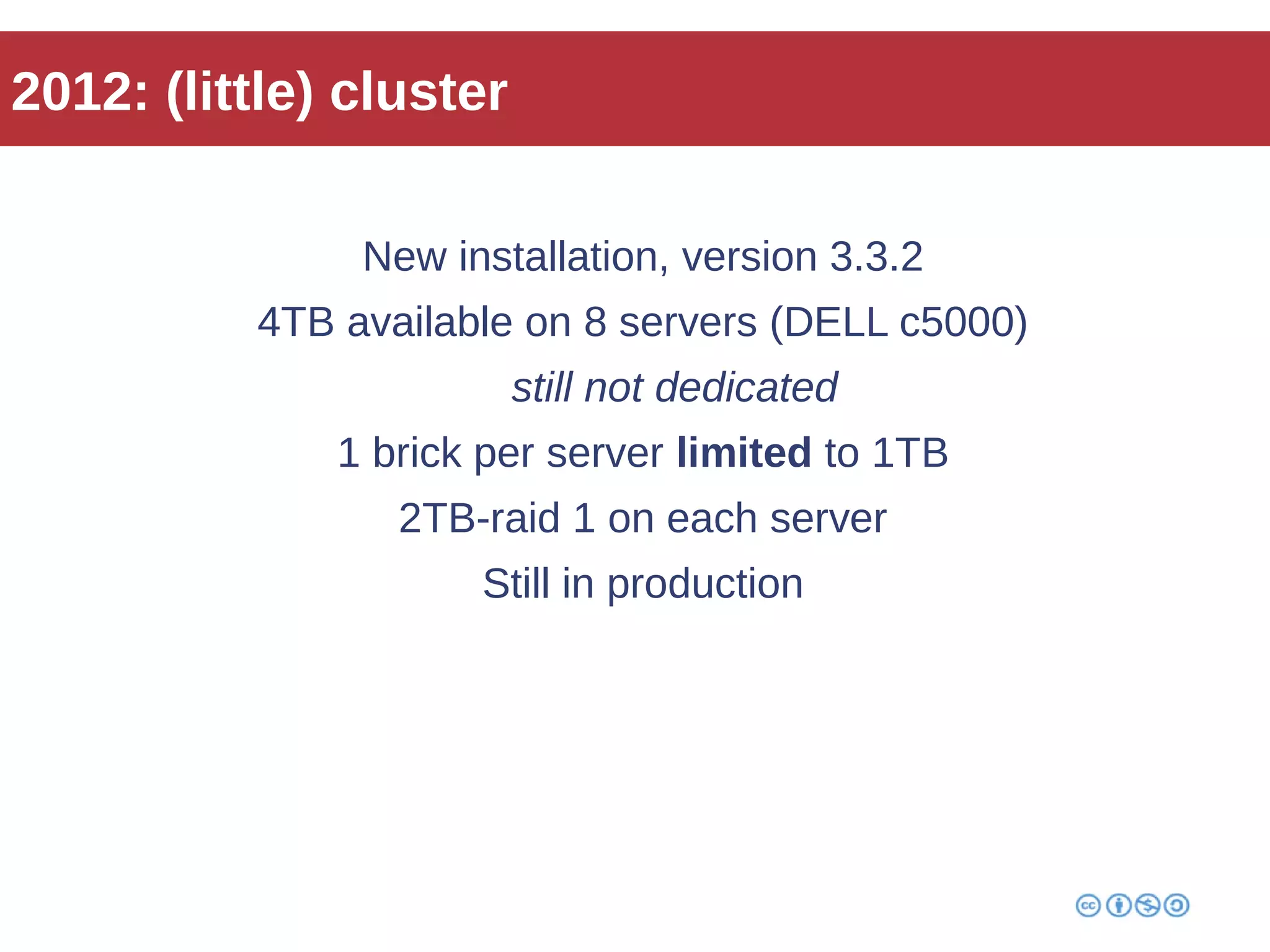 2012: (little) cluster 
New installation, version 3.3.2 
4TB available on 8 servers (DELL c5000) 
still not dedicated 
1 brick per server limited to 1TB 
2TB-raid 1 on each server 
Still in production 
 
