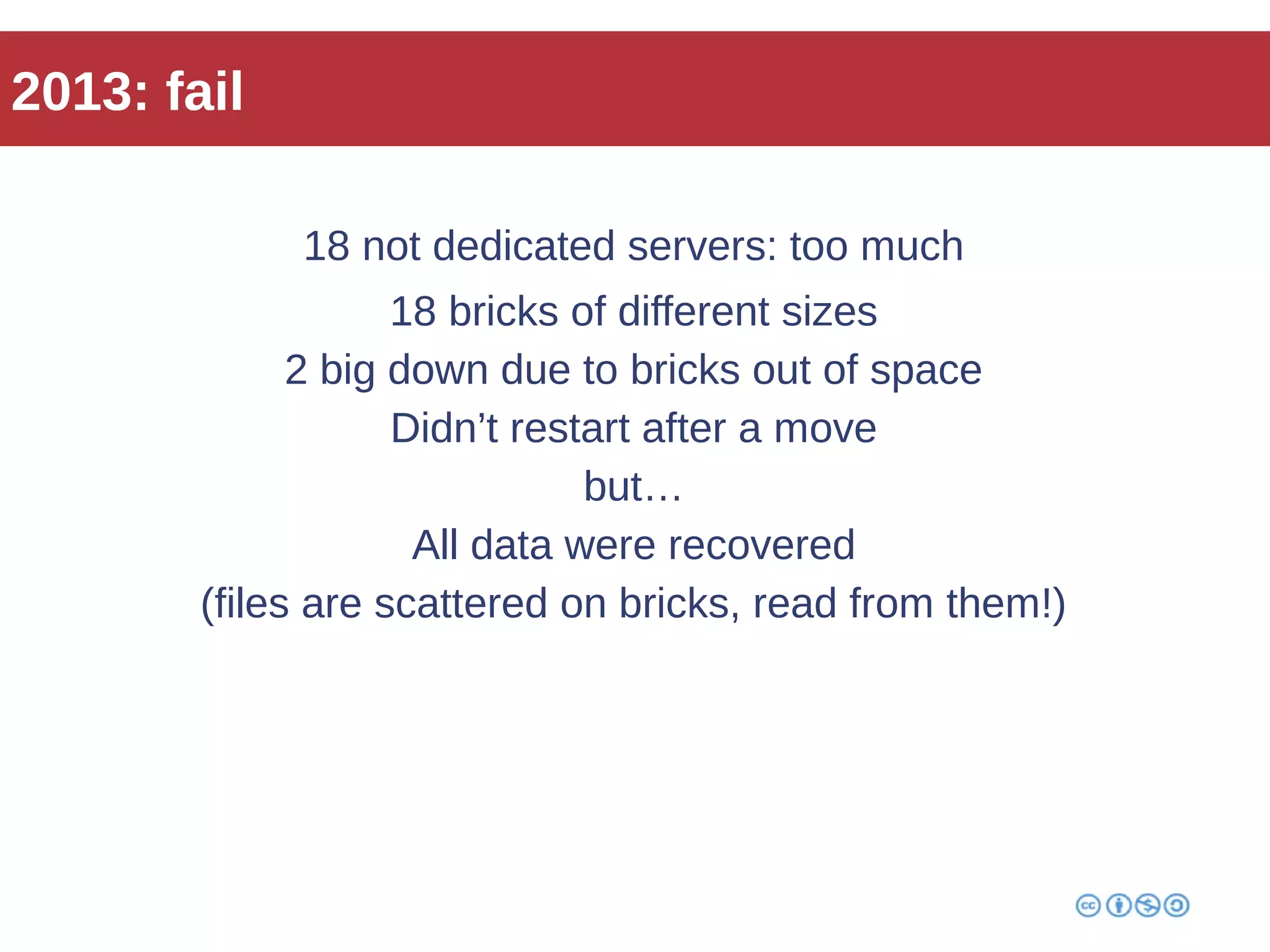 2013: fail 
18 not dedicated servers: too much 
18 bricks of different sizes 
2 big down due to bricks out of space 
Didn’t restart after a move 
but… 
All data were recovered 
(files are scattered on bricks, read from them!) 
 