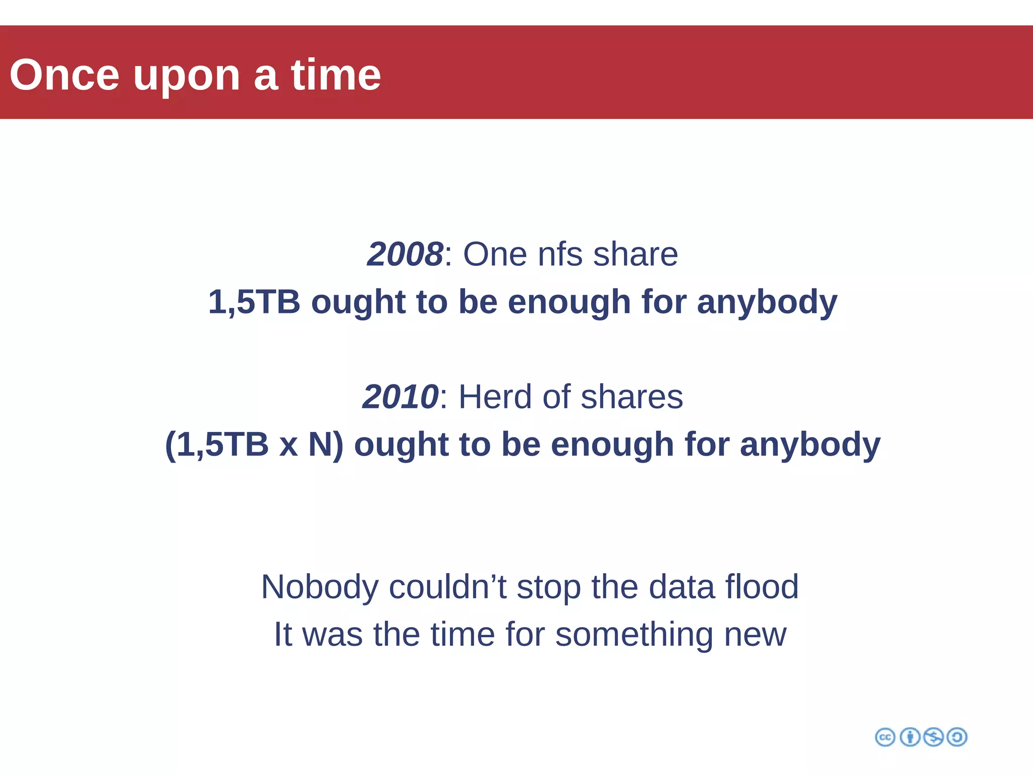 Once upon a time 
2008: One nfs share 
1,5TB ought to be enough for anybody 
2010: Herd of shares 
(1,5TB x N) ought to be enough for anybody 
Nobody couldn’t stop the data flood 
It was the time for something new 
 