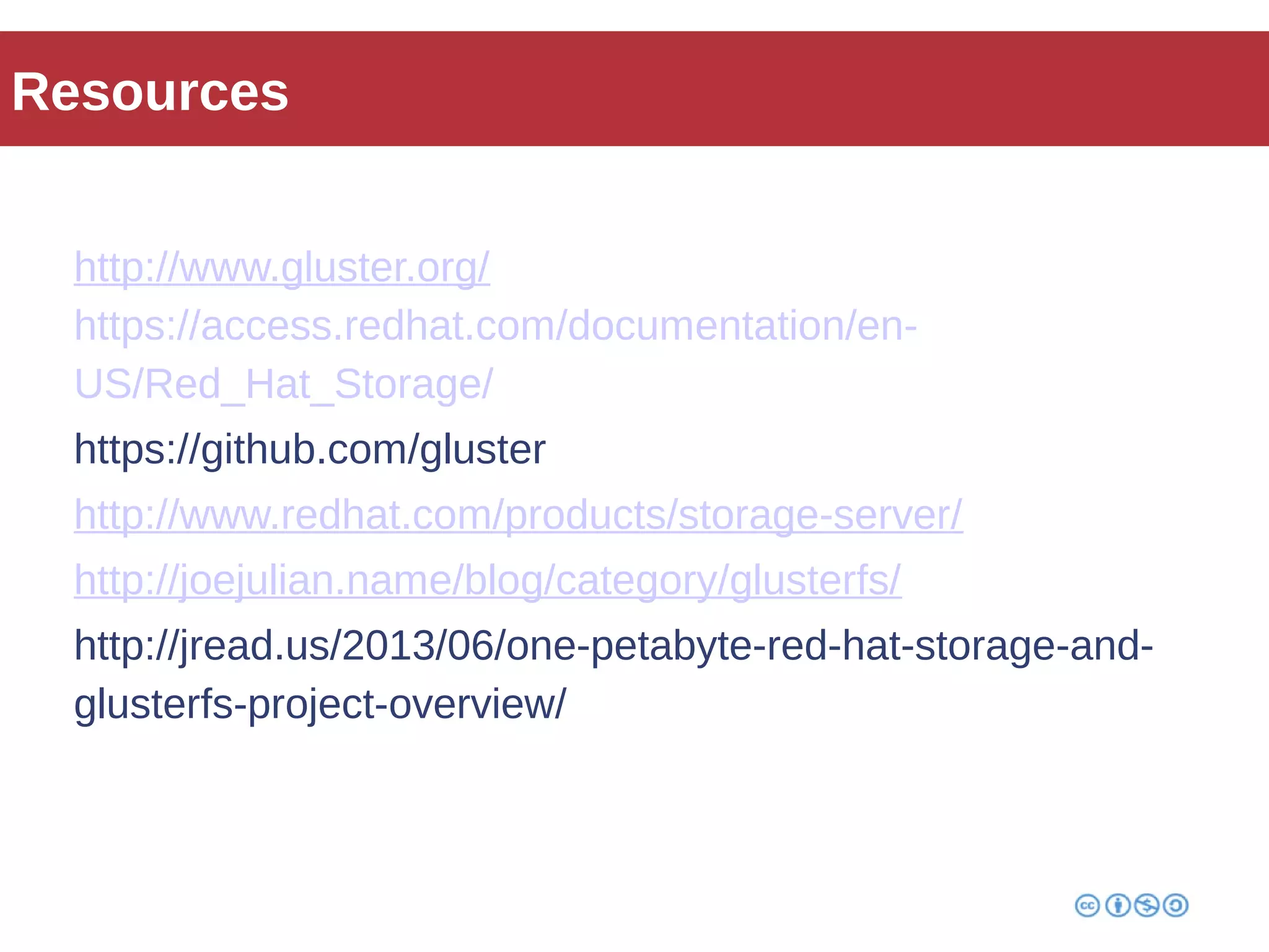 Resources 
http://www.gluster.org/ 
https://access.redhat.com/documentation/en- 
US/Red_Hat_Storage/ 
https://github.com/gluster 
http://www.redhat.com/products/storage-server/ 
http://joejulian.name/blog/category/glusterfs/ 
http://jread.us/2013/06/one-petabyte-red-hat-storage-and-glusterfs- 
project-overview/ 
 