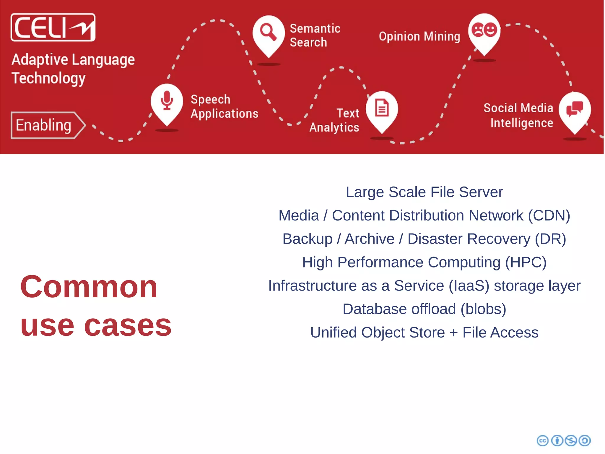Common 
use cases 
Large Scale File Server 
Media / Content Distribution Network (CDN) 
Backup / Archive / Disaster Recovery (DR) 
High Performance Computing (HPC) 
Infrastructure as a Service (IaaS) storage layer 
Database offload (blobs) 
Unified Object Store + File Access 
 