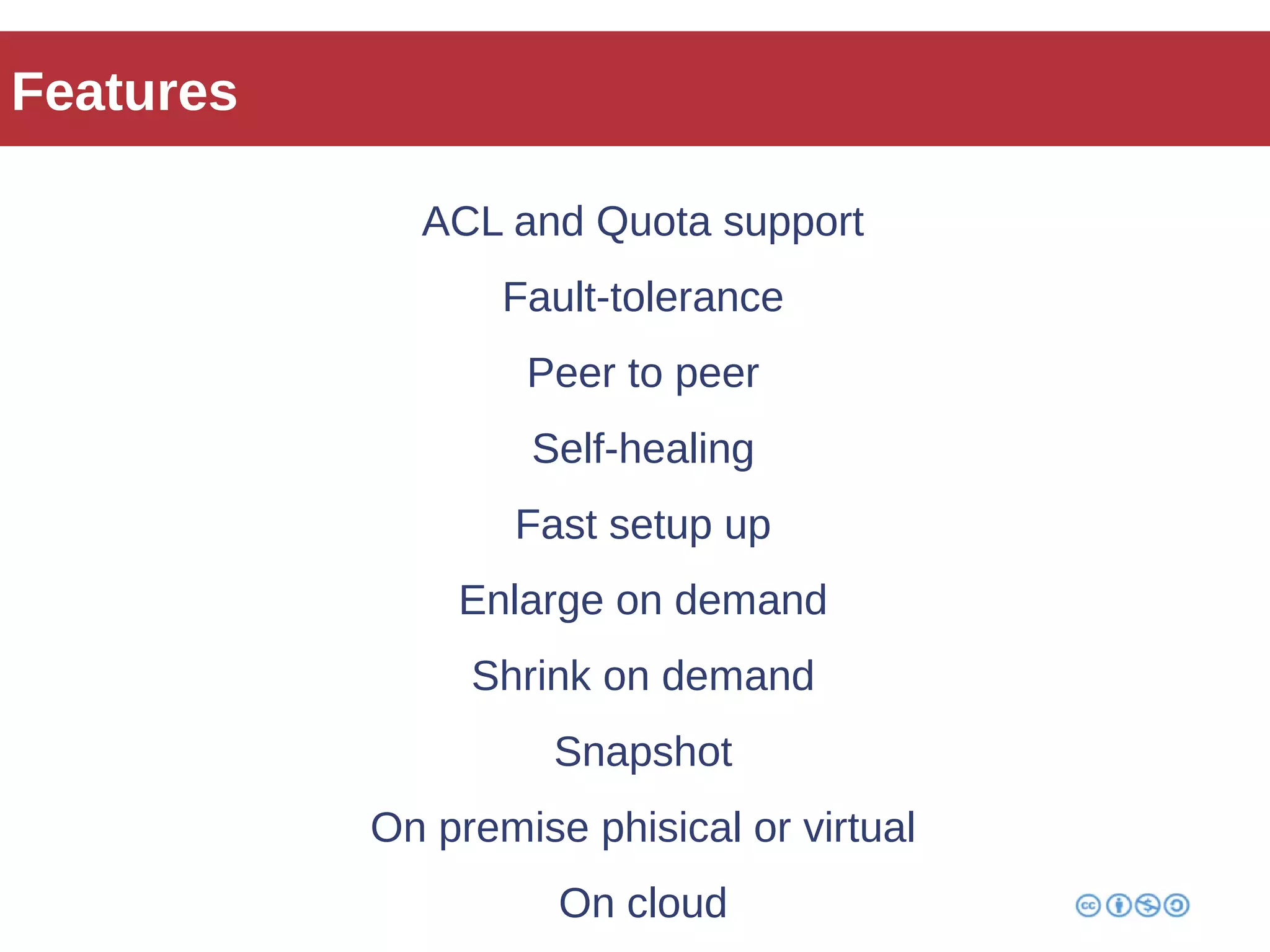 Features 
ACL and Quota support 
Fault-tolerance 
Peer to peer 
Self-healing 
Fast setup up 
Enlarge on demand 
Shrink on demand 
Snapshot 
On premise phisical or virtual 
On cloud 
 