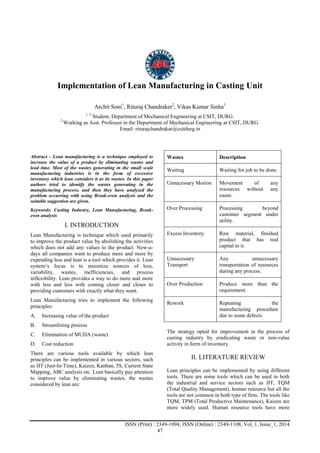 Advance Physics Letter
________________________________________________________________________________
ISSN (Print) : 2349-1094, ISSN (Online) : 2349-1108, Vol_1, Issue_1, 2014
47
Implementation of Lean Manufacturing in Casting Unit
Archit Soni1
, Rituraj Chandraker2
, Vikas Kumar Sinha3
1, 3
Student, Department of Mechanical Engineering at CSIT, DURG.
2
Working as Asst. Professor in the Department of Mechanical Engineering at CSIT, DURG.
Email: riturajchandrakar@csitdurg.in
Abstract - Lean manufacturing is a technique employed to
increase the value of a product by eliminating wastes and
lead time. Most of the wastes generating in the small scale
manufacturing industries is in the form of excessive
inventory which lean considers it as its wastes. In this paper
authors tried to identify the wastes generating in the
manufacturing process, and then they have analyzed the
problem occurring with using Break-even analysis and the
suitable suggestion are given.
Keywords: Casting Industry, Lean Manufacturing, Break-
even analysis
I. INTRODUCTION
Lean Manufacturing is technique which used primarily
to improve the product value by abolishing the activities
which does not add any values to the product. Now-a-
days all companies want to produce more and more by
expending less and lean is a tool which provides it. Lean
system’s focus is to minimize sources of loss,
variability, wastes, inefficiencies, and process
inflexibility. Lean provides a way to do more and more
with less and less with coming closer and closer to
providing customers with exactly what they want.
Lean Manufacturing tries to implement the following
principles:
A. Increasing value of the product
B. Streamlining process
C. Elimination of MUDA (waste)
D. Cost reduction
There are various tools available by which lean
principles can be implemented in various sectors, such
as JIT (Just-In-Time), Kaizen, Kanban, 5S, Current State
Mapping, ABC analysis etc. Lean basically pay attention
to improve value by eliminating wastes, the wastes
considered by lean are:
Wastes Description
Waiting Waiting for job to be done.
Unnecessary Motion Movement of any
resources without any
cause.
Over Processing Processing beyond
customer segment under
utility.
Excess Inventory Raw material, finished
product that has tied
capital to it.
Unnecessary
Transport
Any unnecessary
transportation of resources
during any process.
Over Production Produce more than the
requirement.
Rework Repeating the
manufacturing procedure
due to some defects.
The strategy opted for improvement in the process of
casting industry by eradicating waste or non-value
activity in form of inventory.
II. LITERATURE REVIEW
Lean principles can be implemented by using different
tools. There are some tools which can be used in both
the industrial and service sectors such as JIT, TQM
(Total Quality Management), human resource but all the
tools are not common in both type of firm. The tools like
TQM, TPM (Total Productive Maintenance), Kaizen are
more widely used. Human resource tools have more
 