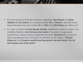  X is the name of a fictional character created by Alan Moore and Dave
Gibbons for DC Comics. X is ranked number 29 on Wizard's Top 200 Comic
Book Characters list and number 21 on IGN's Top 100 Villains list. Who is X?
 X is also a sonnet by Percy Bysshe Shelley, published in 1818 in London. It is
probably Shelley's most famous short poem. The poem is supposedly
inspired by a colossal statue of Egyptian pharaoh Ramesses II, so much so
that it paraphrases the inscription on the base of the statue : "King of
Kings am I, X. If anyone would know how great I am and where I lie, let
him surpass one of my works."

 