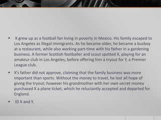 

X grew up as a football fan living in poverty in Mexico. His family escaped to
Los Angeles as illegal immigrants. As he became older, he became a busboy
at a restaurant, while also working part-time with his father in a gardening
business. A former Scottish footballer and scout spotted X, playing for an
amateur club in Los Angeles, before offering him a tryout for Y, a Premier
League club.

 X’s father did not approve, claiming that the family business was more
important than sports. Without the money to travel, he lost all hope of
giving the tryout; however his grandmother with her own secret money
purchased X a plane ticket, which he reluctantly accepted and departed for
England.


ID X and Y.

 