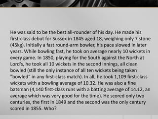 He was said to be the best all-rounder of his day. He made his
first-class debut for Sussex in 1845 aged 18, weighing only 7 stone
(45kg). Initially a fast round-arm bowler, his pace slowed in later
years. While bowling fast, he took on average nearly 10 wickets in
every game. In 1850, playing for the South against the North at
Lord's, he took all 10 wickets in the second innings, all clean
bowled (still the only instance of all ten wickets being taken
"bowled“ in any first-class match). In all, he took 1,109 first-class
wickets with a bowling average of 10.32. He was also a fine
batsman (4,140 first-class runs with a batting average of 14.12, an
average which was very good for the time). He scored only two
centuries, the first in 1849 and the second was the only century
scored in 1855. Who?

 