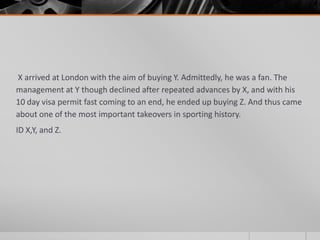 X arrived at London with the aim of buying Y. Admittedly, he was a fan. The
management at Y though declined after repeated advances by X, and with his
10 day visa permit fast coming to an end, he ended up buying Z. And thus came
about one of the most important takeovers in sporting history.
ID X,Y, and Z.

 