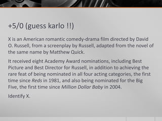 +5/0 (guess karlo !!)
X is an American romantic comedy-drama film directed by David
O. Russell, from a screenplay by Russell, adapted from the novel of
the same name by Matthew Quick.
It received eight Academy Award nominations, including Best
Picture and Best Director for Russell, in addition to achieving the
rare feat of being nominated in all four acting categories, the first
time since Reds in 1981, and also being nominated for the Big
Five, the first time since Million Dollar Baby in 2004.

Identify X.

 