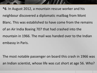 *6. In August 2012, a mountain rescue worker and his

neighbour discovered a diplomatic mailbag from Mont
Blanc. This was established to have come from the remains
of an Air India Boeing 707 that had crashed into the
mountain in 1966. The mail was handed over to the Indian
embassy in Paris.

The most notable passenger on board this crash in 1966 was
an Indian scientist, whose life was cut short at age 56. Who?

 