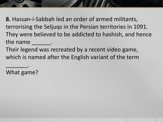 8. Hassan-i-Sabbah led an order of armed militants,
terrorising the Seljuqs in the Persian territories in 1091.
They were believed to be addicted to hashish, and hence
the name ______.
Their legend was recreated by a recent video game,
which is named after the English variant of the term
_______.
What game?

 