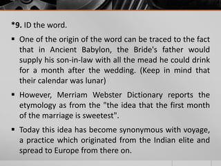 *9. ID the word.
 One of the origin of the word can be traced to the fact
that in Ancient Babylon, the Bride's father would
supply his son-in-law with all the mead he could drink
for a month after the wedding. (Keep in mind that
their calendar was lunar)
 However, Merriam Webster Dictionary reports the
etymology as from the "the idea that the first month
of the marriage is sweetest".
 Today this idea has become synonymous with voyage,
a practice which originated from the Indian elite and
spread to Europe from there on.

 