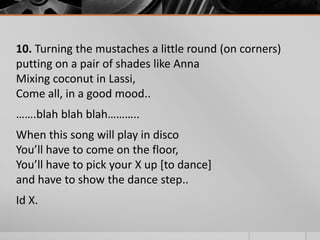 10. Turning the mustaches a little round (on corners)
putting on a pair of shades like Anna
Mixing coconut in Lassi,
Come all, in a good mood..
…….blah blah blah………..

When this song will play in disco
You’ll have to come on the floor,
You’ll have to pick your X up [to dance]
and have to show the dance step..
Id X.

 