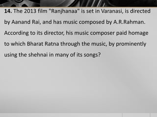 14. The 2013 film "Ranjhanaa" is set in Varanasi, is directed
by Aanand Rai, and has music composed by A.R.Rahman.
According to its director, his music composer paid homage

to which Bharat Ratna through the music, by prominently
using the shehnai in many of its songs?

 