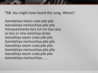 *15. You might have heard this song. Where?
Aamaletiya stavin crata pile pila
Aamaletiya merlucchiya pile pila
Inlorpotamanta tora tut tut tiya Less
so less in nina amichiya strala
Aamalitiya stavin crata pile pila
Aameletiya merlucchiya pile pila
Aamalitiya stavin crata pile pila
Aameletiya merlucchiya pile pila
Aamalitiya stavin crata pile pila
Aameletiya merlucchiya.......

 