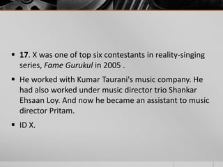  17. X was one of top six contestants in reality-singing
series, Fame Gurukul in 2005 .
 He worked with Kumar Taurani's music company. He
had also worked under music director trio Shankar
Ehsaan Loy. And now he became an assistant to music
director Pritam.
 ID X.

 