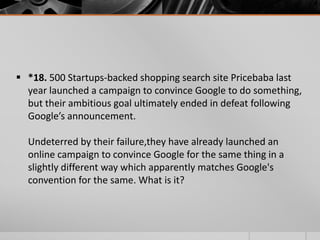  *18. 500 Startups-backed shopping search site Pricebaba last
year launched a campaign to convince Google to do something,
but their ambitious goal ultimately ended in defeat following
Google’s announcement.
Undeterred by their failure,they have already launched an
online campaign to convince Google for the same thing in a
slightly different way which apparently matches Google's
convention for the same. What is it?

 