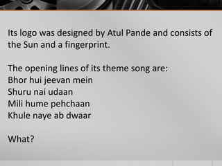 Its logo was designed by Atul Pande and consists of
the Sun and a fingerprint.
The opening lines of its theme song are:
Bhor hui jeevan mein
Shuru nai udaan
Mili hume pehchaan
Khule naye ab dwaar

What?

 
