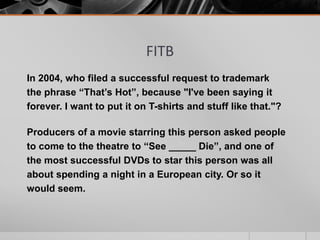 FITB
In 2004, who filed a successful request to trademark
the phrase “That’s Hot”, because "I've been saying it
forever. I want to put it on T-shirts and stuff like that."?
Producers of a movie starring this person asked people
to come to the theatre to “See _____ Die”, and one of
the most successful DVDs to star this person was all
about spending a night in a European city. Or so it
would seem.

 