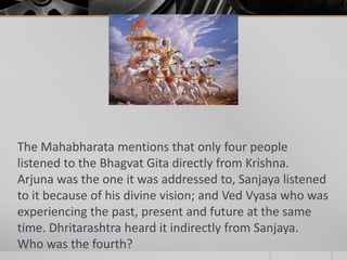 The Mahabharata mentions that only four people
listened to the Bhagvat Gita directly from Krishna.
Arjuna was the one it was addressed to, Sanjaya listened
to it because of his divine vision; and Ved Vyasa who was
experiencing the past, present and future at the same
time. Dhritarashtra heard it indirectly from Sanjaya.
Who was the fourth?

 