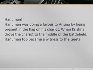 Hanuman!
Hanuman was doing a favour to Arjuna by being
present in the flag on his chariot. When Krishna
drove the chariot to the middle of the battlefield;
Hanuman too became a witness to the Geeta.

 