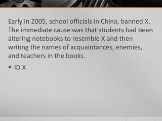 Early in 2005, school officials in China, banned X.
The immediate cause was that students had been
altering notebooks to resemble X and then
writing the names of acquaintances, enemies,
and teachers in the books.
 ID X

 