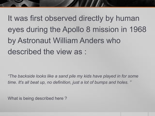 It was first observed directly by human
eyes during the Apollo 8 mission in 1968
by Astronaut William Anders who
described the view as :
“The backside looks like a sand pile my kids have played in for some
time. It's all beat up, no definition, just a lot of bumps and holes. ”

What is being described here ?

 