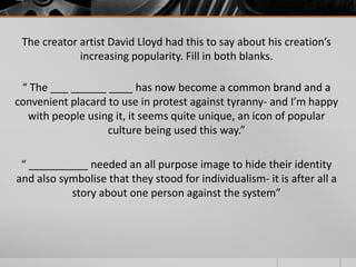 The creator artist David Lloyd had this to say about his creation’s
increasing popularity. Fill in both blanks.

“ The ___ ______ ____ has now become a common brand and a
convenient placard to use in protest against tyranny- and I’m happy
with people using it, it seems quite unique, an icon of popular
culture being used this way.”
“ __________ needed an all purpose image to hide their identity
and also symbolise that they stood for individualism- it is after all a
story about one person against the system”

 