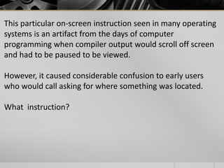 This particular on-screen instruction seen in many operating
systems is an artifact from the days of computer
programming when compiler output would scroll off screen
and had to be paused to be viewed.
However, it caused considerable confusion to early users
who would call asking for where something was located.
What instruction?

 