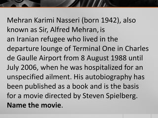 Mehran Karimi Nasseri (born 1942), also
known as Sir, Alfred Mehran, is
an Iranian refugee who lived in the
departure lounge of Terminal One in Charles
de Gaulle Airport from 8 August 1988 until
July 2006, when he was hospitalized for an
unspecified ailment. His autobiography has
been published as a book and is the basis
for a movie directed by Steven Spielberg.
Name the movie.

 