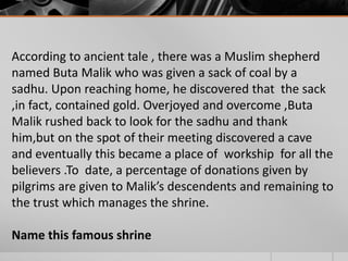 According to ancient tale , there was a Muslim shepherd
named Buta Malik who was given a sack of coal by a
sadhu. Upon reaching home, he discovered that the sack
,in fact, contained gold. Overjoyed and overcome ,Buta
Malik rushed back to look for the sadhu and thank
him,but on the spot of their meeting discovered a cave
and eventually this became a place of workship for all the
believers .To date, a percentage of donations given by
pilgrims are given to Malik’s descendents and remaining to
the trust which manages the shrine.
Name this famous shrine

 