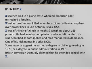 IDENTIFY X
X’s father died in a plane crash when his american pilot
misjudged a landing.
X’s elder brother was killed when he accidently flew an airplane
over power lines in San Antonio, Texas, USA.
X was 6ft 4inch-6ft 6inch in height & weighing about 165
pounds. He had an olive complexion and was left handed. He
was described as soft-spoken and mild mannered in demeanor.
One of his nick names includes LION.
Some reports suggest he earned a degree in civil engineering in
1979, or a degree in public administration in 1981.
British comedian Dom Joly claimed that he attended school with
X.

 